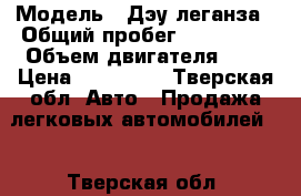  › Модель ­ Дэу леганза › Общий пробег ­ 150 000 › Объем двигателя ­ 2 › Цена ­ 120 000 - Тверская обл. Авто » Продажа легковых автомобилей   . Тверская обл.